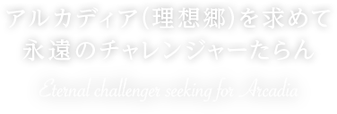 アルカディア（理想郷）を求めて 永遠のチャレンジャーたらん Eternal challenge seeking for Arcadia