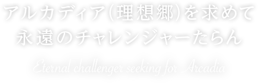 アルカディア（理想郷）を求めて 永遠のチャレンジャーたらん Eternal challenge seeking for Arcadia